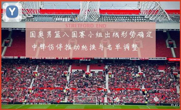 国奥男篮八国赛小组出线形势确定 中锋伤停推动轮换与名单调整