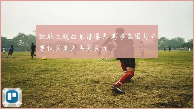 欧冠主题曲乐谱曝光 赛事氛围与开赛仪式看点再受关注