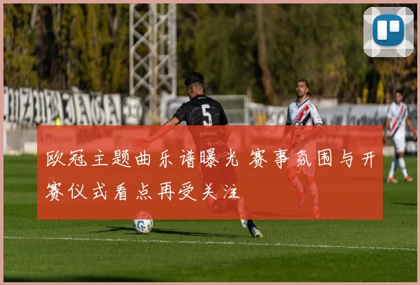 欧冠主题曲乐谱曝光 赛事氛围与开赛仪式看点再受关注