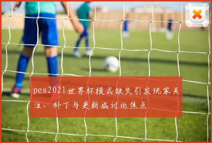 pes2021世界杯模式缺失引发玩家关注,补丁与更新成讨论焦点