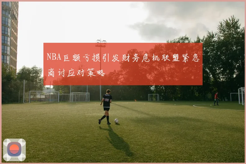 NBA巨额亏损引发财务危机联盟紧急商讨应对策略
