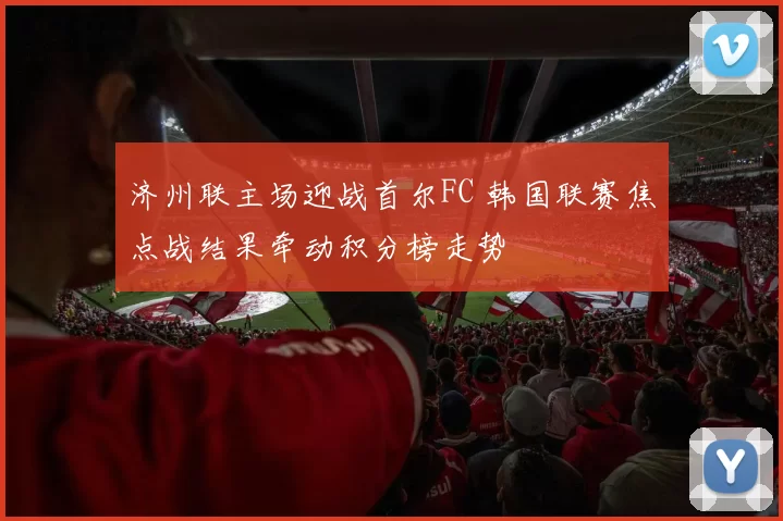 济州联主场迎战首尔FC 韩国联赛焦点战结果牵动积分榜走势