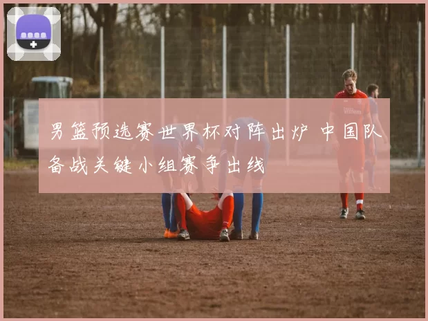 男篮预选赛世界杯对阵出炉 中国队备战关键小组赛争出线