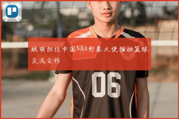 姚明担任中国NBA形象大使推动篮球交流合作