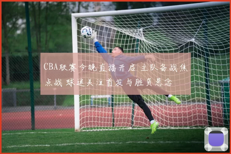 CBA联赛今晚直播开启 主队备战焦点战 球迷关注首发与胜负悬念