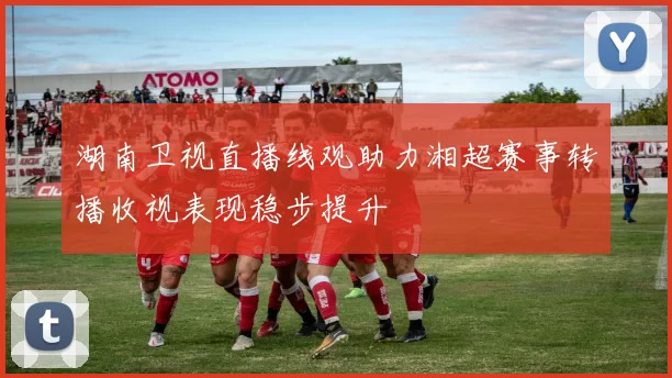 湖南卫视直播线观助力湘超赛事转播收视表现稳步提升
