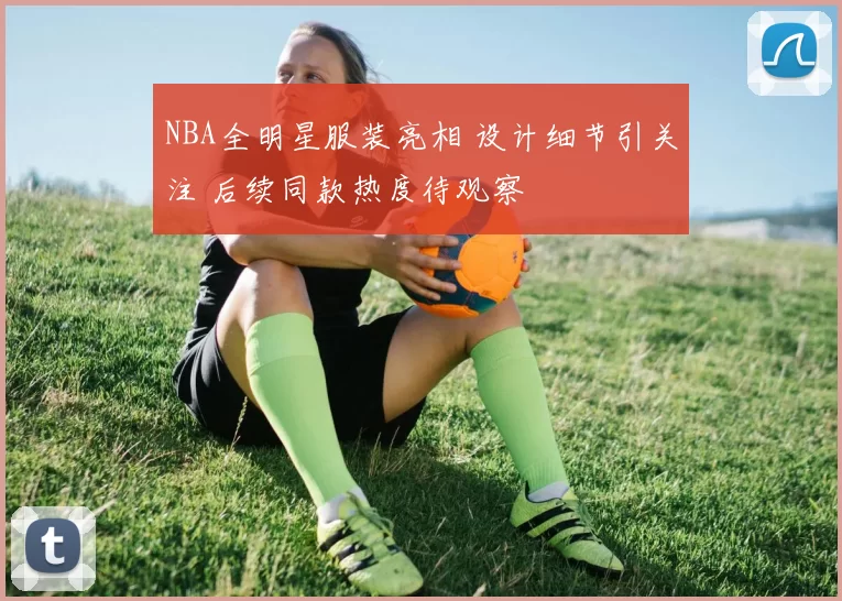 NBA全明星服装亮相 设计细节引关注 后续同款热度待观察