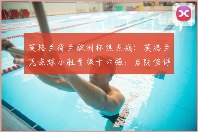 英格兰荷兰欧洲杯焦点战：英格兰凭点球小胜晋级十六强，后防伤停成隐忧