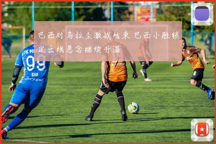 巴西对乌拉圭激战结束 巴西小胜锁定出线悬念继续升温