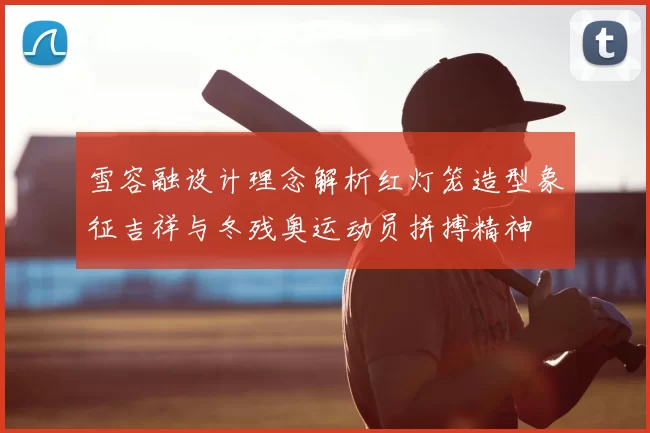 雪容融设计理念解析红灯笼造型象征吉祥与冬残奥运动员拼搏精神