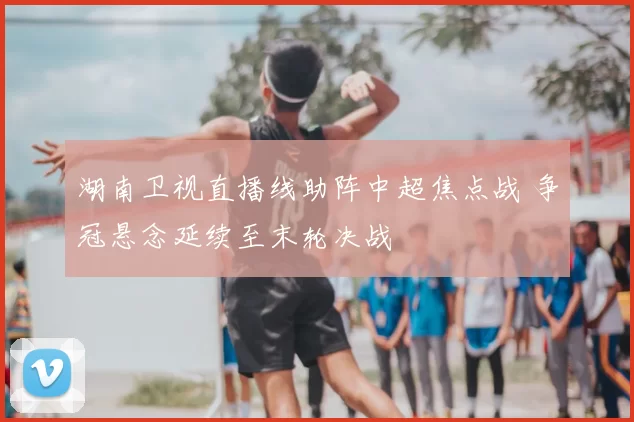 湖南卫视直播线助阵中超焦点战 争冠悬念延续至末轮决战