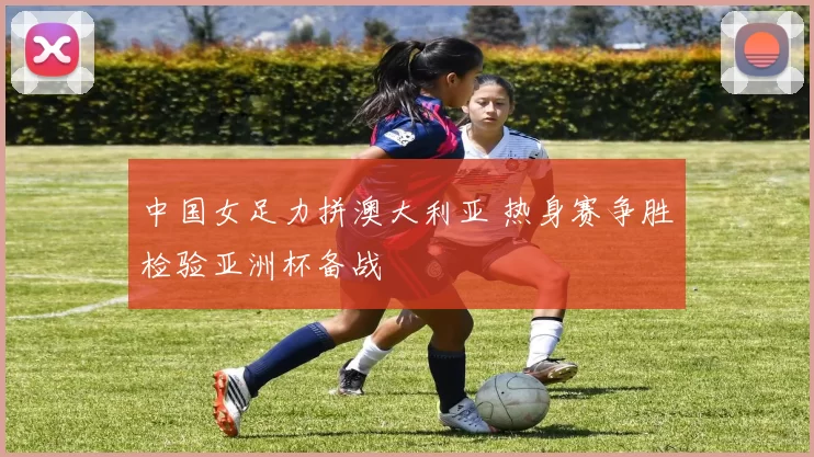 中国女足力拼澳大利亚 热身赛争胜检验亚洲杯备战