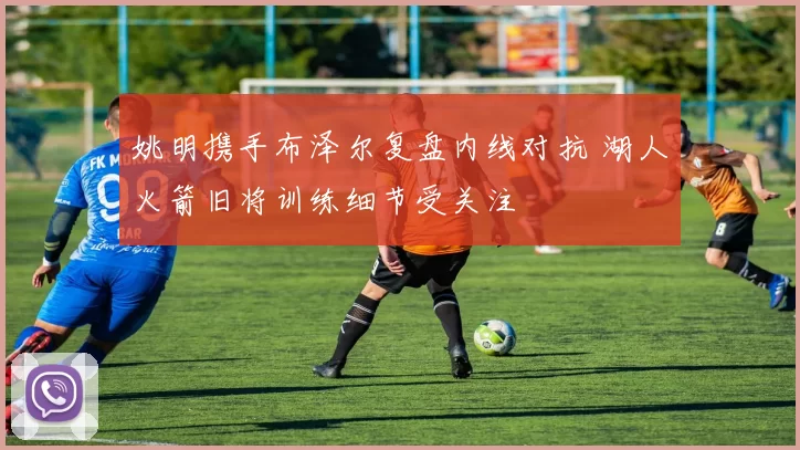 姚明携手布泽尔复盘内线对抗 湖人火箭旧将训练细节受关注