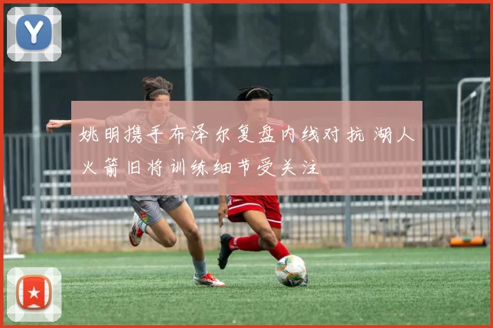 姚明携手布泽尔复盘内线对抗 湖人火箭旧将训练细节受关注