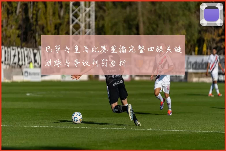 巴萨与皇马比赛重播完整回顾关键进球与争议判罚分析