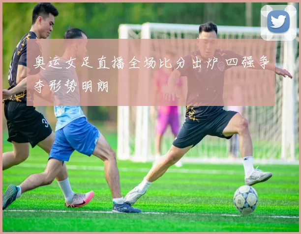 奥运女足直播全场比分出炉 四强争夺形势明朗