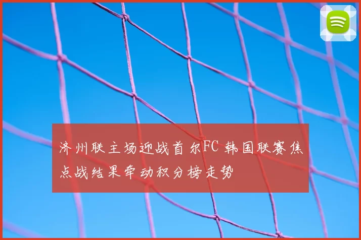 济州联主场迎战首尔FC 韩国联赛焦点战结果牵动积分榜走势