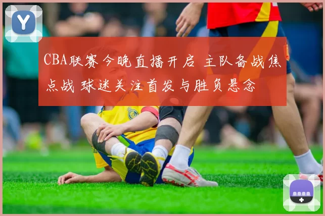 CBA联赛今晚直播开启 主队备战焦点战 球迷关注首发与胜负悬念