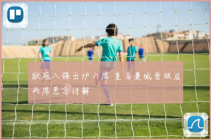 欧冠八强出炉六席 皇马曼城晋级后两席悬念待解