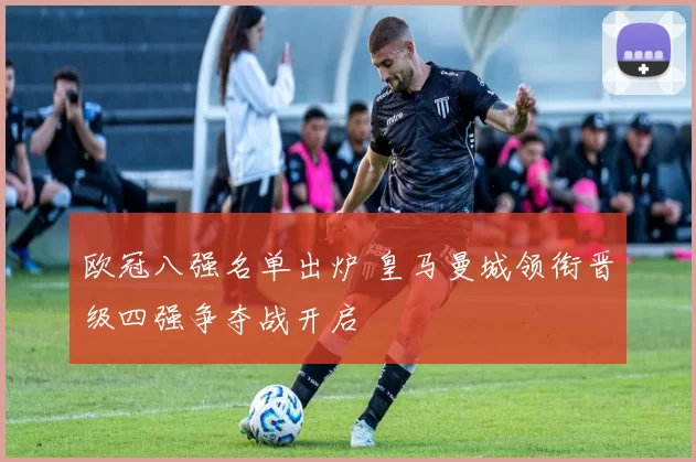欧冠八强名单出炉 皇马曼城领衔晋级四强争夺战开启