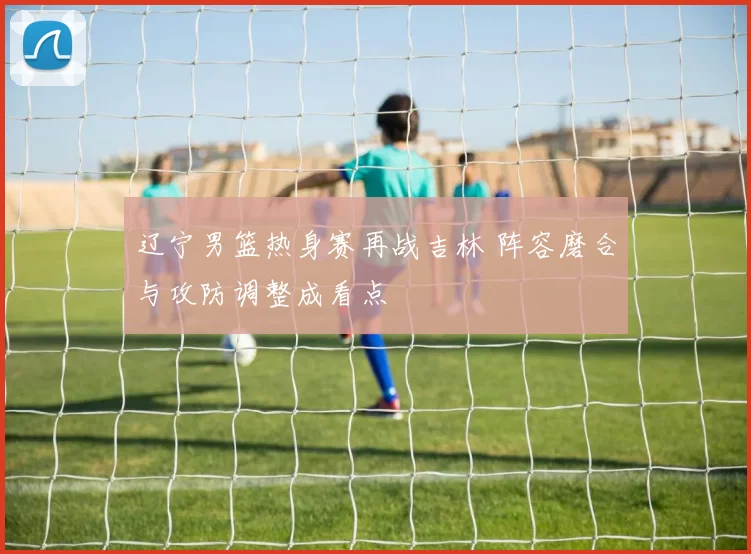 辽宁男篮热身赛再战吉林 阵容磨合与攻防调整成看点