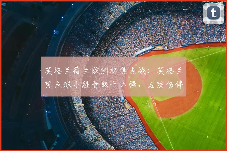 英格兰荷兰欧洲杯焦点战：英格兰凭点球小胜晋级十六强，后防伤停成隐忧