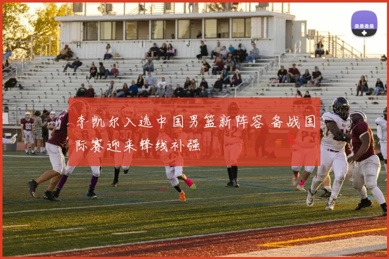 李凯尔入选中国男篮新阵容 备战国际赛迎来锋线补强