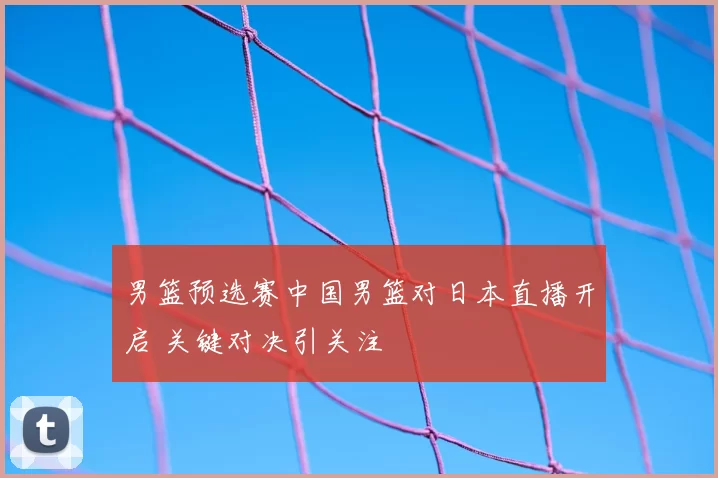 男篮预选赛中国男篮对日本直播开启 关键对决引关注