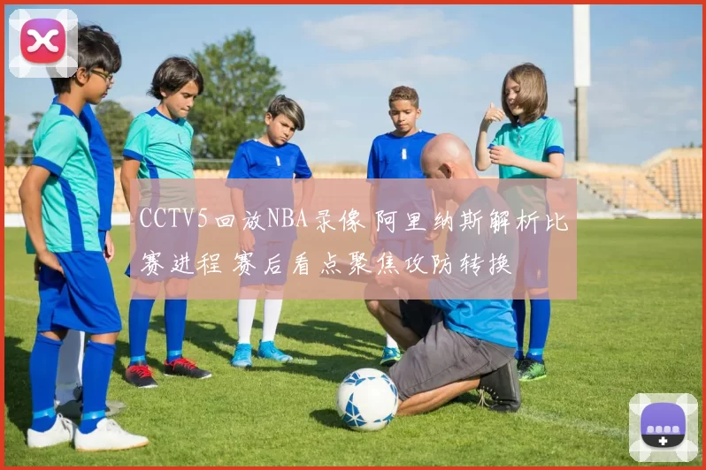 CCTV5回放NBA录像 阿里纳斯解析比赛进程 赛后看点聚焦攻防转换