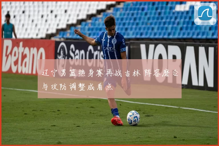 辽宁男篮热身赛再战吉林 阵容磨合与攻防调整成看点