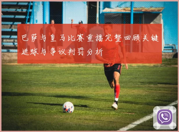 巴萨与皇马比赛重播完整回顾关键进球与争议判罚分析