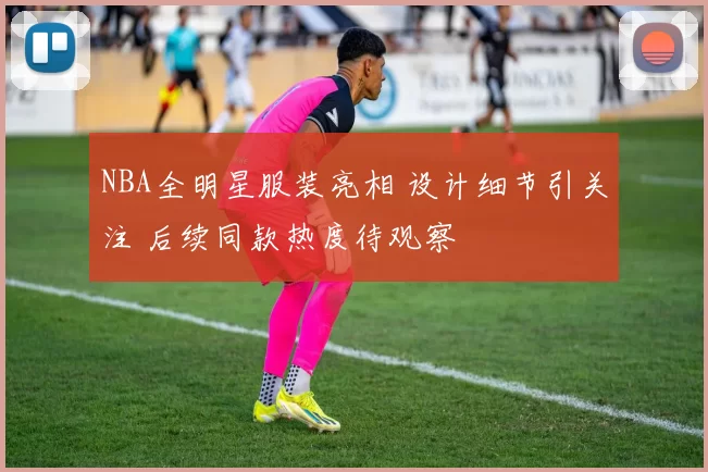 NBA全明星服装亮相 设计细节引关注 后续同款热度待观察