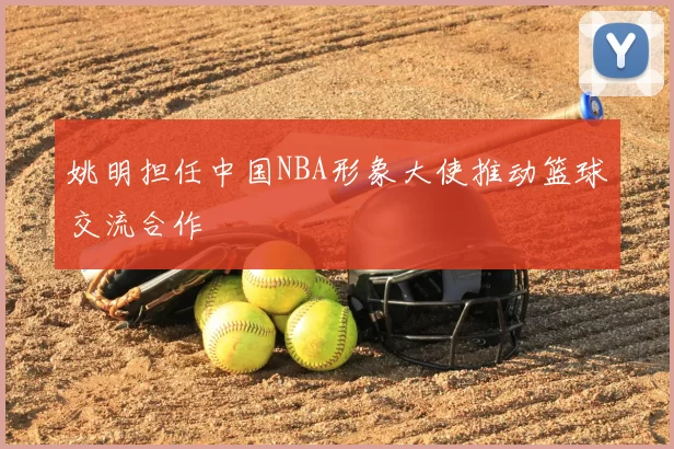 姚明担任中国NBA形象大使推动篮球交流合作