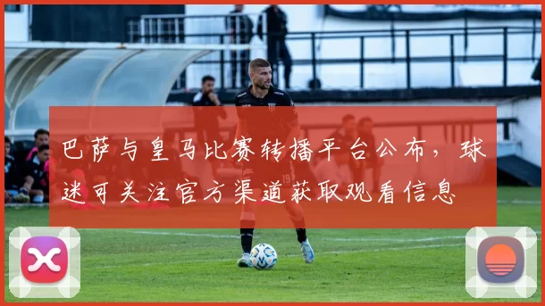 巴萨与皇马比赛转播平台公布,球迷可关注官方渠道获取观看信息
