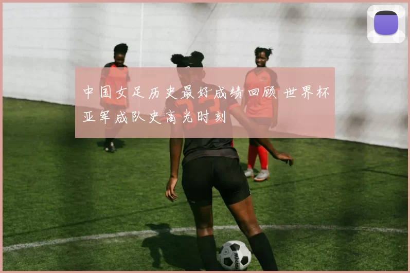 中国女足历史最好成绩回顾 世界杯亚军成队史高光时刻