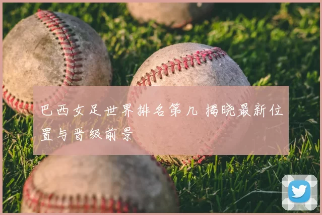 巴西女足世界排名第几 揭晓最新位置与晋级前景