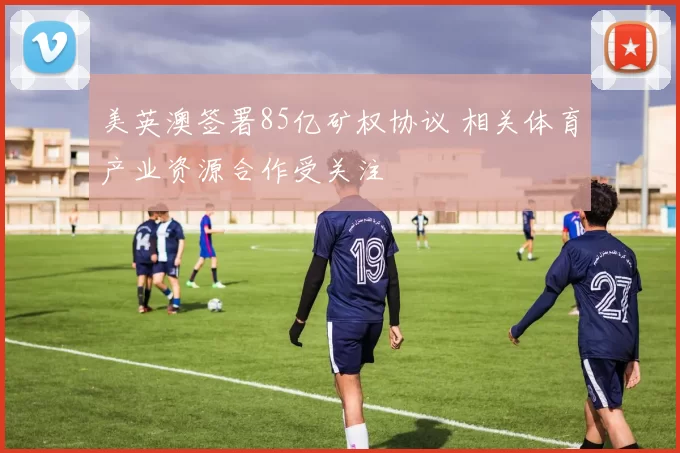 美英澳签署85亿矿权协议 相关体育产业资源合作受关注